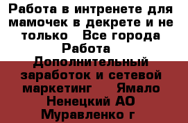 Работа в интренете для мамочек в декрете и не только - Все города Работа » Дополнительный заработок и сетевой маркетинг   . Ямало-Ненецкий АО,Муравленко г.